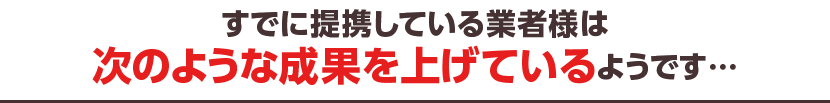 すでに提携している業者様は次のような効果を上げているようです…