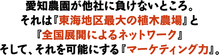 愛知農園が他社に負けないところ。それは『東海地区最大の植木農場』と『全国展開によるネットワーク』そして、それを可能にする『マーケティング力』。